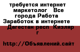 требуется интернет- маркетолог - Все города Работа » Заработок в интернете   . Дагестан респ.,Кизляр г.